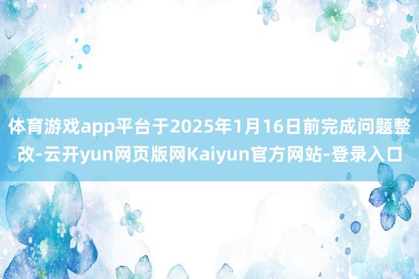 体育游戏app平台于2025年1月16日前完成问题整改-云开yun网页版网Kaiyun官方网站-登录入口