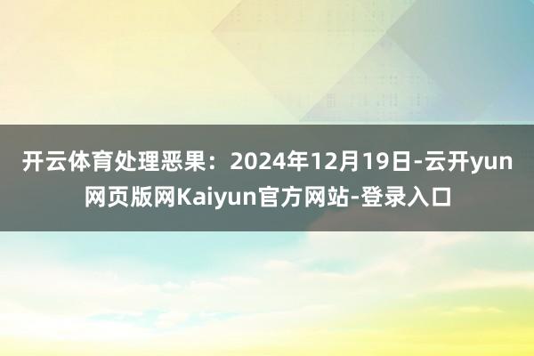 开云体育处理恶果：2024年12月19日-云开yun网页版网Kaiyun官方网站-登录入口