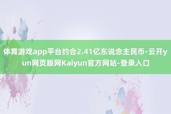 体育游戏app平台约合2.41亿东说念主民币-云开yun网页版网Kaiyun官方网站-登录入口