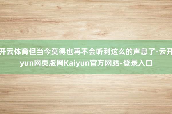 开云体育但当今莫得也再不会听到这么的声息了-云开yun网页版网Kaiyun官方网站-登录入口
