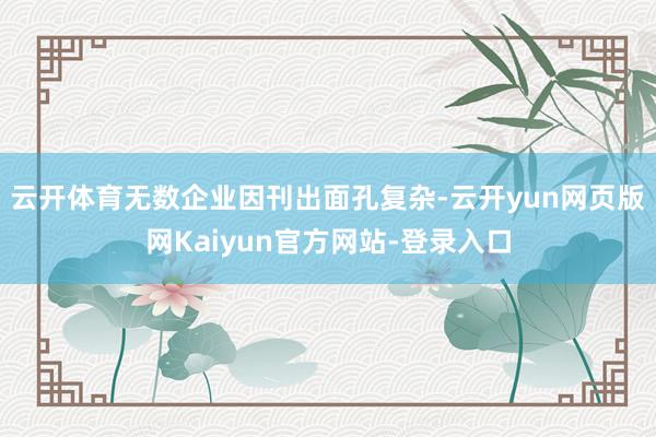 云开体育无数企业因刊出面孔复杂-云开yun网页版网Kaiyun官方网站-登录入口