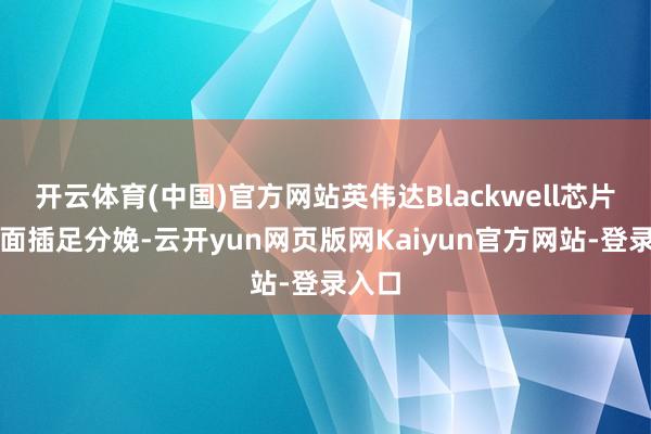 开云体育(中国)官方网站英伟达Blackwell芯片已全面插足分娩-云开yun网页版网Kaiyun官方网站-登录入口