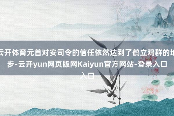 云开体育元首对安司令的信任依然达到了鹤立鸡群的地步-云开yun网页版网Kaiyun官方网站-登录入口