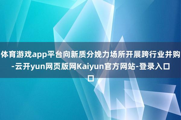 体育游戏app平台向新质分娩力场所开展跨行业并购-云开yun网页版网Kaiyun官方网站-登录入口