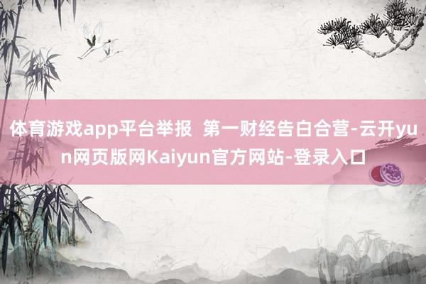 体育游戏app平台举报  第一财经告白合营-云开yun网页版网Kaiyun官方网站-登录入口