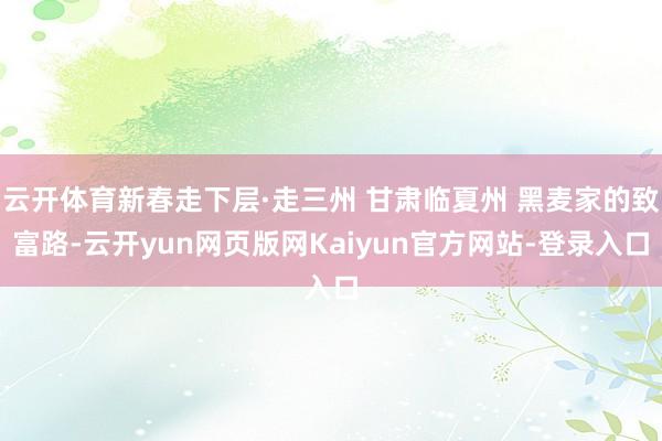 云开体育新春走下层·走三州 甘肃临夏州 黑麦家的致富路-云开yun网页版网Kaiyun官方网站-登录入口