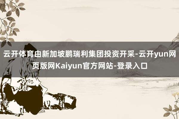 云开体育由新加坡鹏瑞利集团投资开采-云开yun网页版网Kaiyun官方网站-登录入口