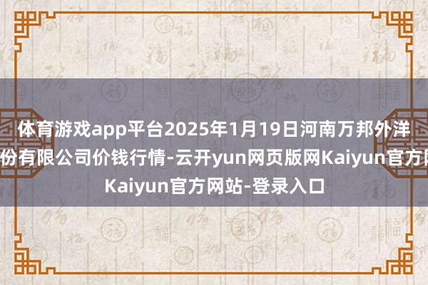 体育游戏app平台2025年1月19日河南万邦外洋农产物物流股份有限公司价钱行情-云开yun网页版网Kaiyun官方网站-登录入口