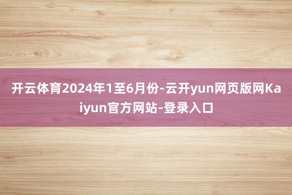开云体育　　2024年1至6月份-云开yun网页版网Kaiyun官方网站-登录入口