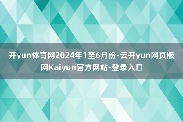 开yun体育网 2024年1至6月份-云开yun网页版网Kaiyun官方网站-登录入口