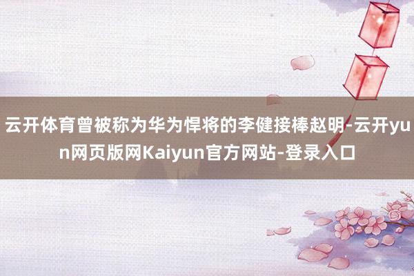 云开体育曾被称为华为悍将的李健接棒赵明-云开yun网页版网Kaiyun官方网站-登录入口