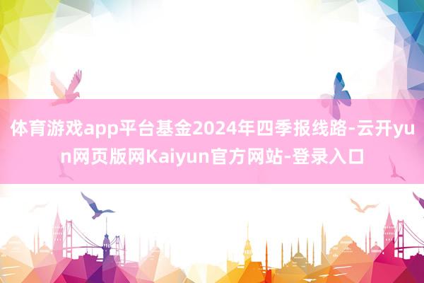 体育游戏app平台基金2024年四季报线路-云开yun网页版网Kaiyun官方网站-登录入口