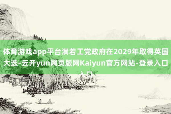 体育游戏app平台淌若工党政府在2029年取得英国大选-云开yun网页版网Kaiyun官方网站-登录入口