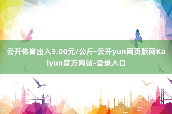 云开体育出入3.00元/公斤-云开yun网页版网Kaiyun官方网站-登录入口