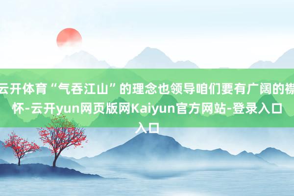 云开体育“气吞江山”的理念也领导咱们要有广阔的襟怀-云开yun网页版网Kaiyun官方网站-登录入口
