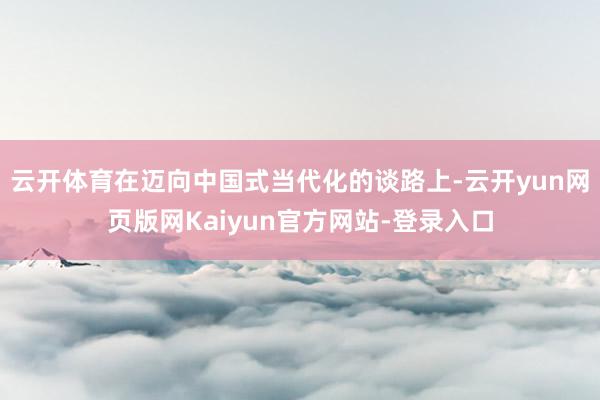 云开体育在迈向中国式当代化的谈路上-云开yun网页版网Kaiyun官方网站-登录入口