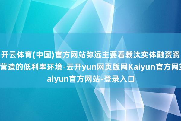 开云体育(中国)官方网站弥远主要看裁汰实体融资资本研究策略营造的低利率环境-云开yun网页版网Kaiyun官方网站-登录入口