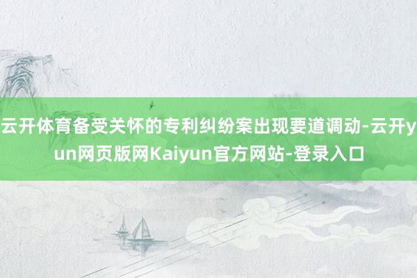 云开体育备受关怀的专利纠纷案出现要道调动-云开yun网页版网Kaiyun官方网站-登录入口