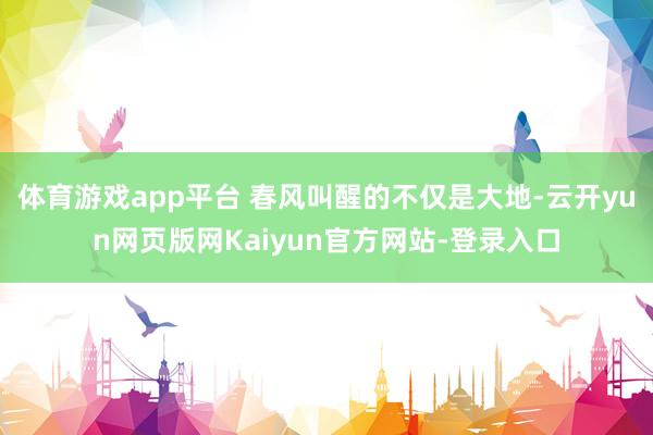 体育游戏app平台 春风叫醒的不仅是大地-云开yun网页版网Kaiyun官方网站-登录入口