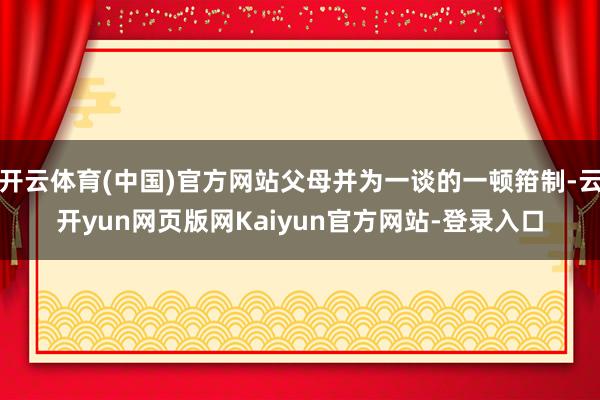 开云体育(中国)官方网站父母并为一谈的一顿箝制-云开yun网页版网Kaiyun官方网站-登录入口