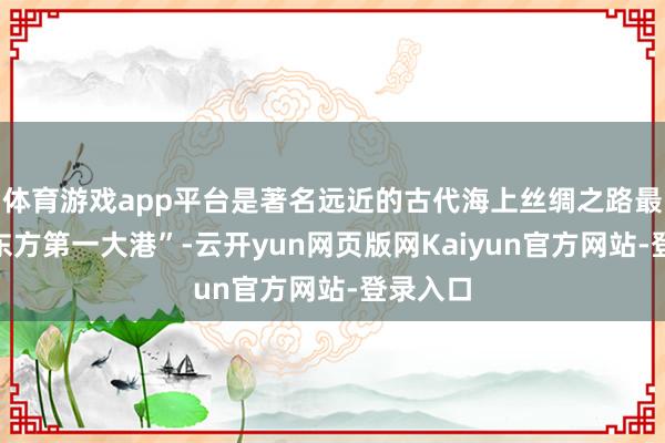 体育游戏app平台是著名远近的古代海上丝绸之路最先、“东方第一大港”-云开yun网页版网Kaiyun官方网站-登录入口