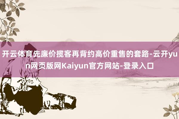 开云体育先廉价揽客再背约高价重售的套路-云开yun网页版网Kaiyun官方网站-登录入口