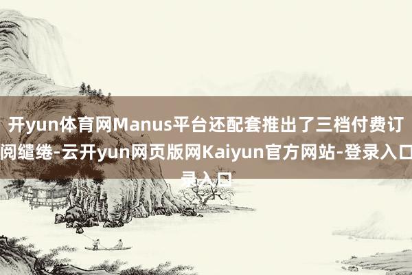 开yun体育网Manus平台还配套推出了三档付费订阅缱绻-云开yun网页版网Kaiyun官方网站-登录入口