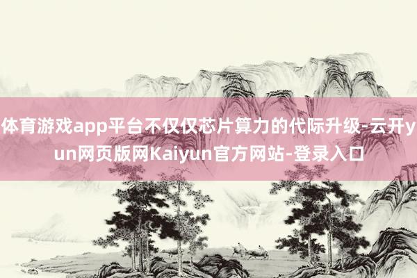 体育游戏app平台不仅仅芯片算力的代际升级-云开yun网页版网Kaiyun官方网站-登录入口