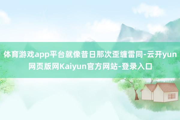 体育游戏app平台就像昔日那次歪缠雷同-云开yun网页版网Kaiyun官方网站-登录入口