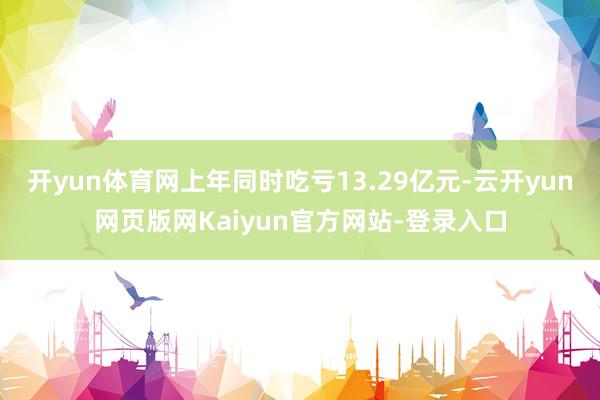 开yun体育网上年同时吃亏13.29亿元-云开yun网页版网Kaiyun官方网站-登录入口
