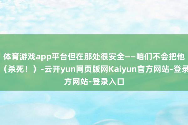 体育游戏app平台但在那处很安全——咱们不会把他干掉（杀死！）-云开yun网页版网Kaiyun官方网站-登录入口
