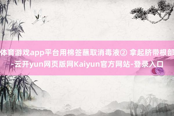 体育游戏app平台用棉签蘸取消毒液② 拿起脐带根部-云开yun网页版网Kaiyun官方网站-登录入口