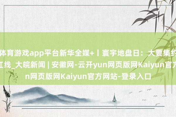 体育游戏app平台新华全媒+丨寰宇地盘日：大要集约用地 严守耕地红线_大皖新闻 | 安徽网-云开yun网页版网Kaiyun官方网站-登录入口