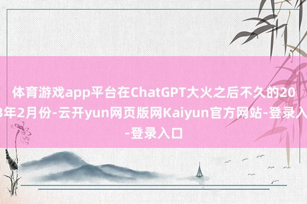 体育游戏app平台在ChatGPT大火之后不久的2023年2月份-云开yun网页版网Kaiyun官方网站-登录入口