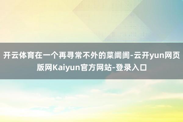 开云体育在一个再寻常不外的菜阛阓-云开yun网页版网Kaiyun官方网站-登录入口