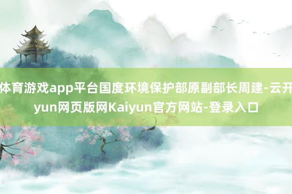 体育游戏app平台国度环境保护部原副部长周建-云开yun网页版网Kaiyun官方网站-登录入口