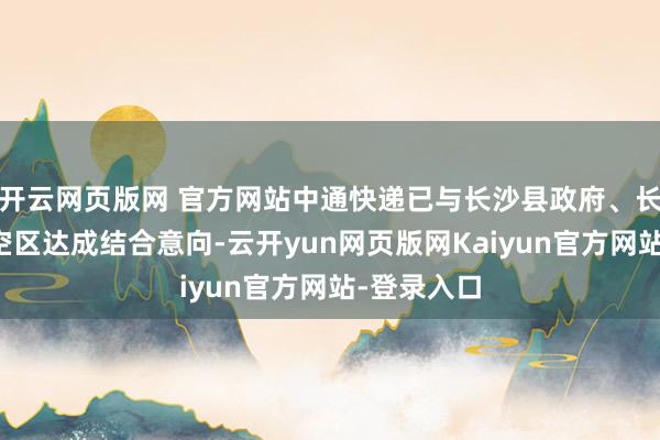 开云网页版网 官方网站中通快递已与长沙县政府、长沙自贸临空区达成结合意向-云开yun网页版网Kaiyun官方网站-登录入口