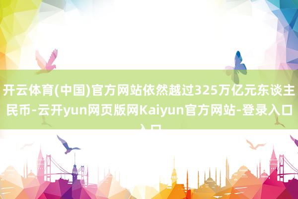 开云体育(中国)官方网站依然越过325万亿元东谈主民币-云开yun网页版网Kaiyun官方网站-登录入口