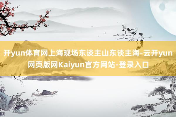 开yun体育网上海现场东谈主山东谈主海-云开yun网页版网Kaiyun官方网站-登录入口