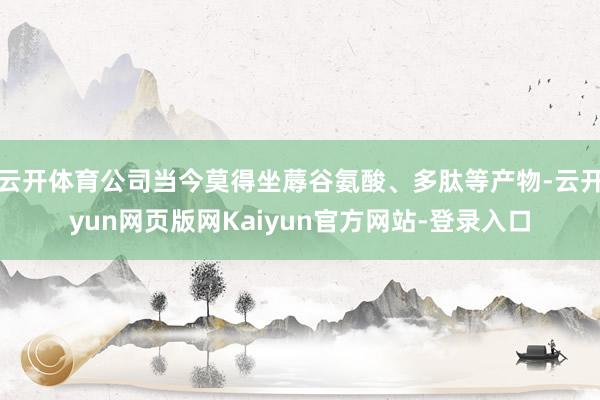 云开体育公司当今莫得坐蓐谷氨酸、多肽等产物-云开yun网页版网Kaiyun官方网站-登录入口