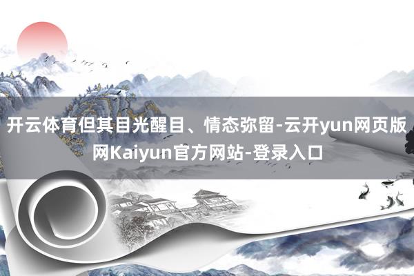 开云体育但其目光醒目、情态弥留-云开yun网页版网Kaiyun官方网站-登录入口