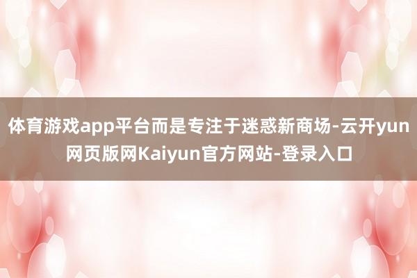 体育游戏app平台而是专注于迷惑新商场-云开yun网页版网Kaiyun官方网站-登录入口