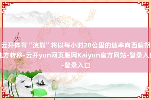 云开体育“浣熊”将以每小时20公里的速率向西偏朔地方转移-云开yun网页版网Kaiyun官方网站-登录入口