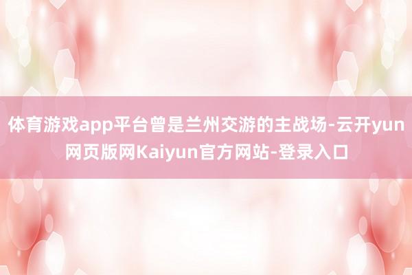 体育游戏app平台曾是兰州交游的主战场-云开yun网页版网Kaiyun官方网站-登录入口