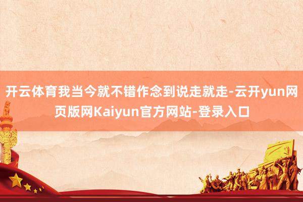 开云体育我当今就不错作念到说走就走-云开yun网页版网Kaiyun官方网站-登录入口