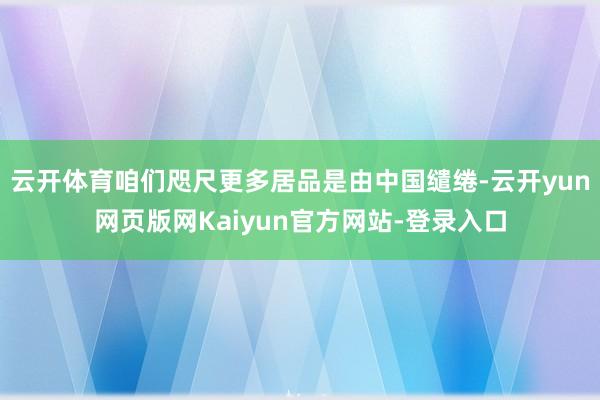 云开体育咱们咫尺更多居品是由中国缱绻-云开yun网页版网Kaiyun官方网站-登录入口