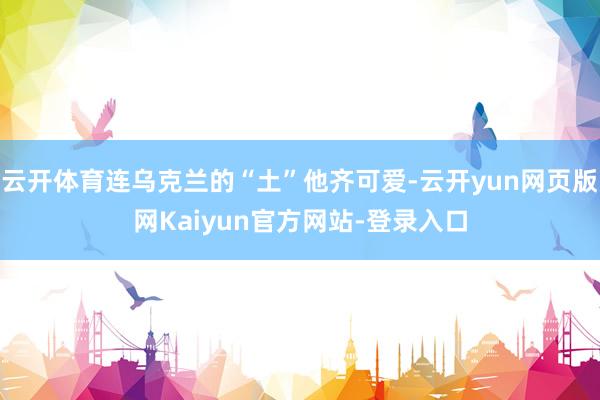 云开体育连乌克兰的“土”他齐可爱-云开yun网页版网Kaiyun官方网站-登录入口