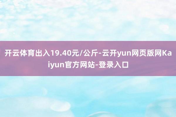 开云体育出入19.40元/公斤-云开yun网页版网Kaiyun官方网站-登录入口