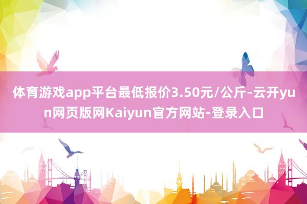 体育游戏app平台最低报价3.50元/公斤-云开yun网页版网Kaiyun官方网站-登录入口