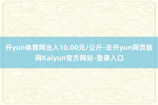 开yun体育网出入10.00元/公斤-云开yun网页版网Kaiyun官方网站-登录入口